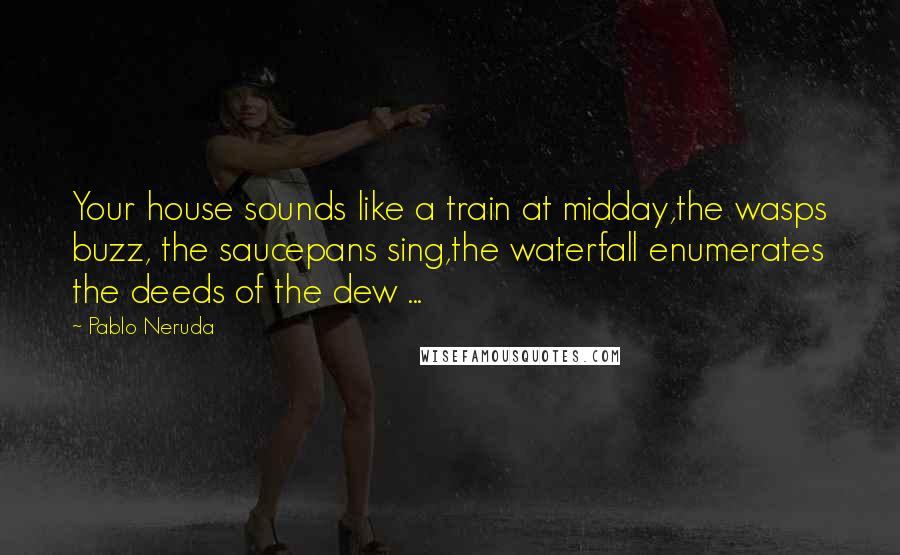 Pablo Neruda quotes: Your house sounds like a train at midday,the wasps buzz, the saucepans sing,the waterfall enumerates the deeds of the dew ...