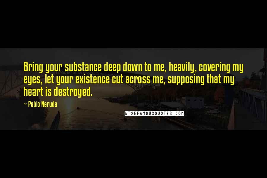 Pablo Neruda quotes: Bring your substance deep down to me, heavily, covering my eyes, let your existence cut across me, supposing that my heart is destroyed.