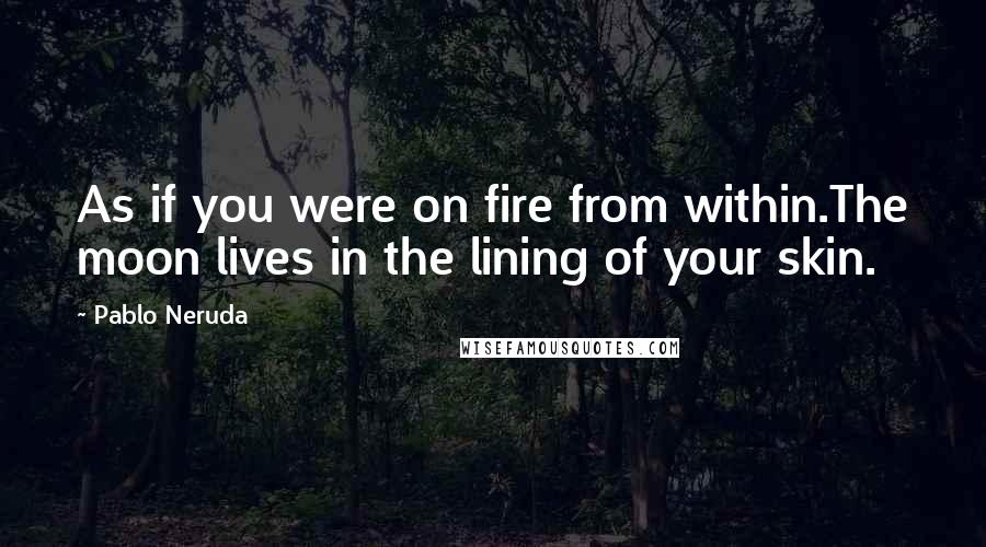 Pablo Neruda quotes: As if you were on fire from within.The moon lives in the lining of your skin.