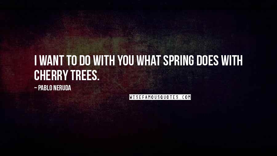 Pablo Neruda quotes: I want to do with you what spring does with cherry trees.