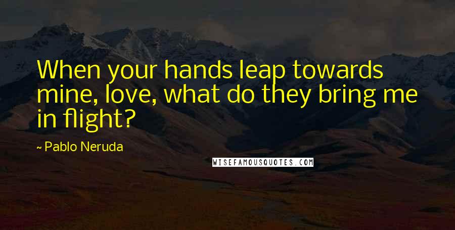 Pablo Neruda quotes: When your hands leap towards mine, love, what do they bring me in flight?