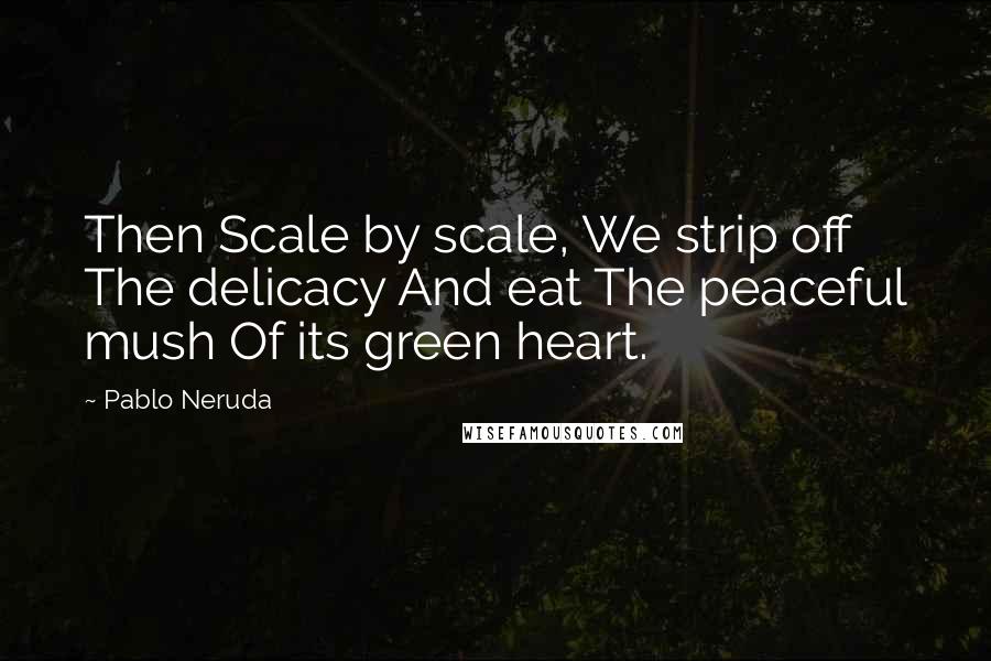 Pablo Neruda quotes: Then Scale by scale, We strip off The delicacy And eat The peaceful mush Of its green heart.