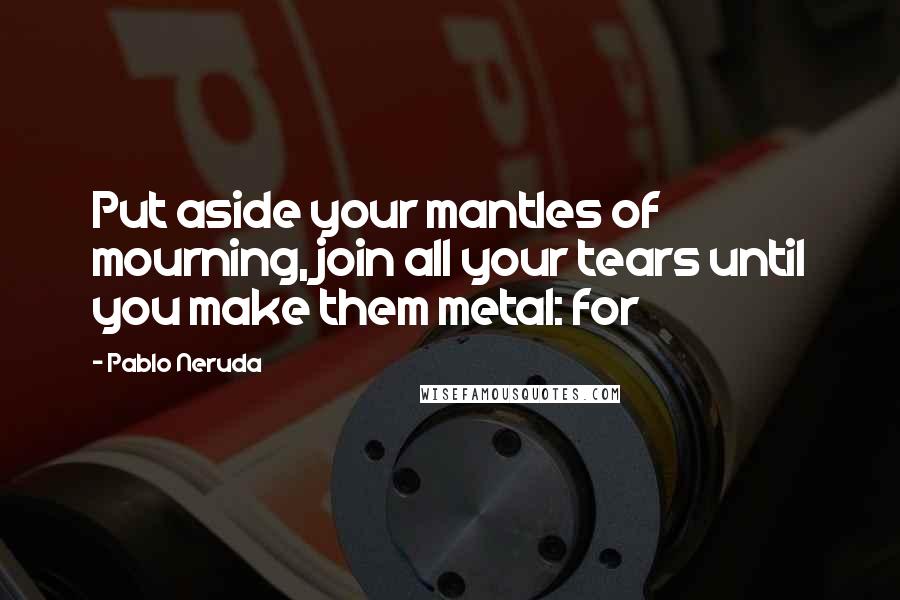 Pablo Neruda quotes: Put aside your mantles of mourning, join all your tears until you make them metal: for