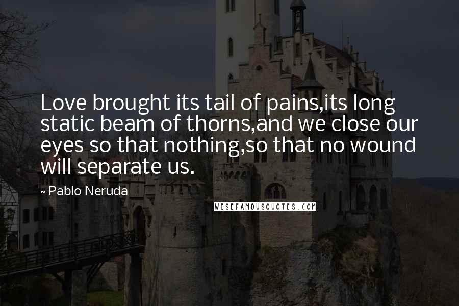 Pablo Neruda quotes: Love brought its tail of pains,its long static beam of thorns,and we close our eyes so that nothing,so that no wound will separate us.