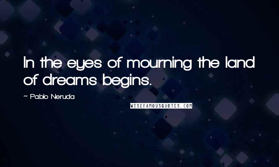 Pablo Neruda quotes: In the eyes of mourning the land of dreams begins.