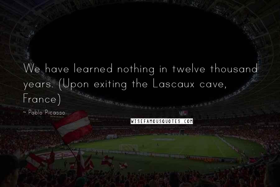 Pablo Picasso quotes: We have learned nothing in twelve thousand years. (Upon exiting the Lascaux cave, France)