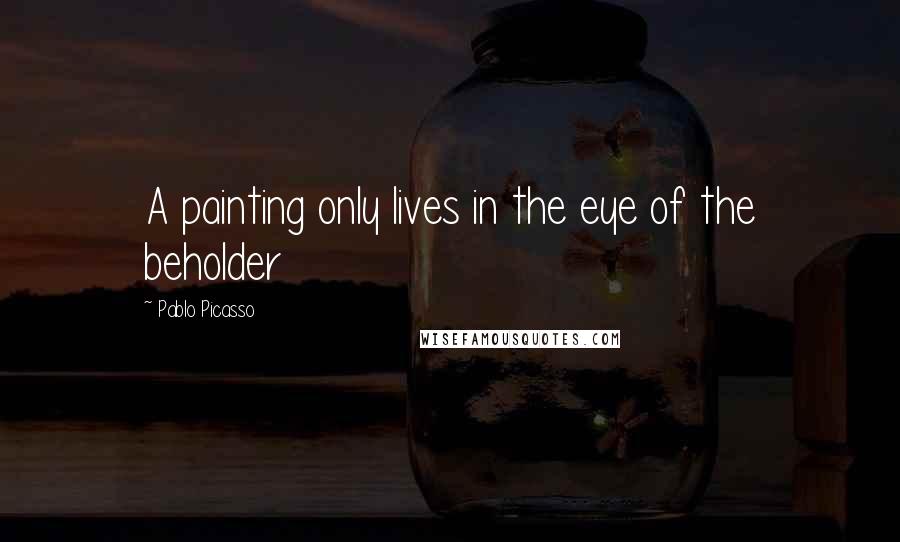 Pablo Picasso quotes: A painting only lives in the eye of the beholder