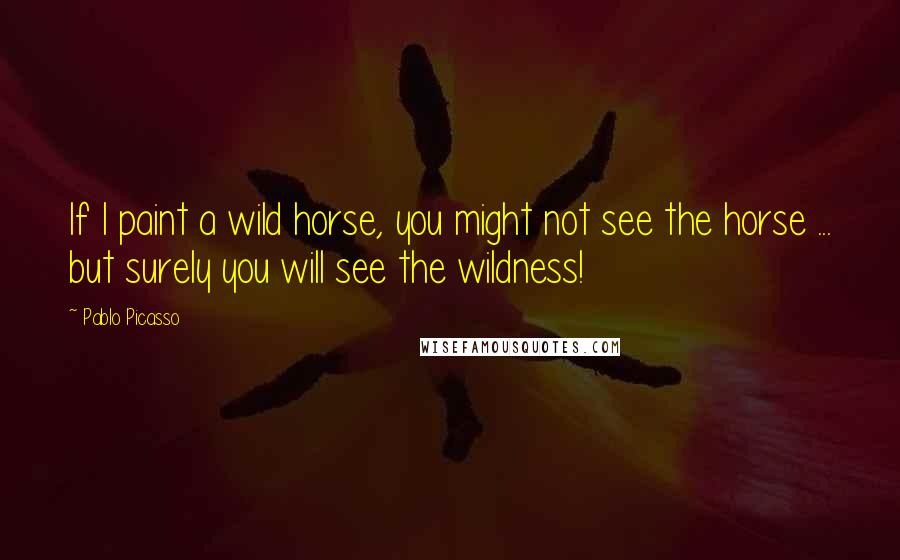 Pablo Picasso quotes: If I paint a wild horse, you might not see the horse ... but surely you will see the wildness!