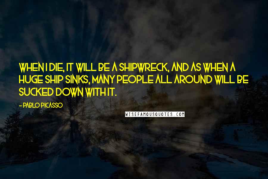 Pablo Picasso quotes: When I die, it will be a shipwreck, and as when a huge ship sinks, many people all around will be sucked down with it.