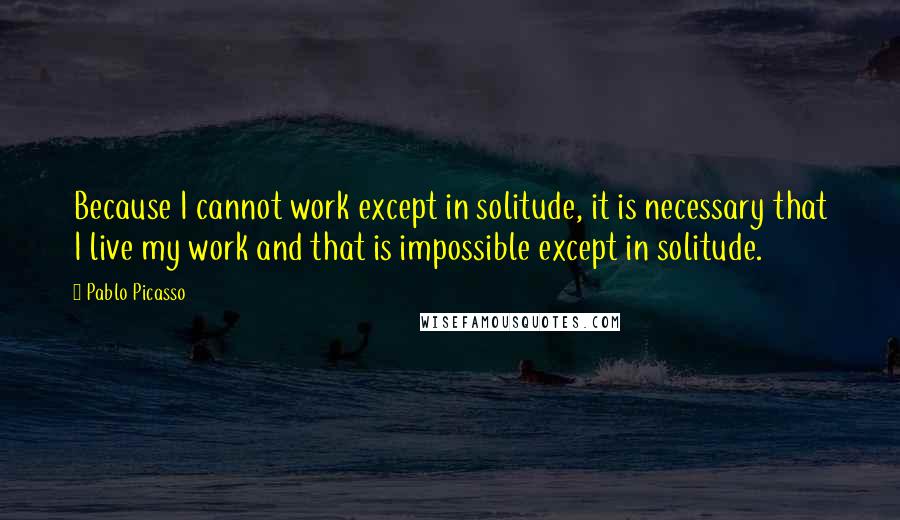 Pablo Picasso quotes: Because I cannot work except in solitude, it is necessary that I live my work and that is impossible except in solitude.