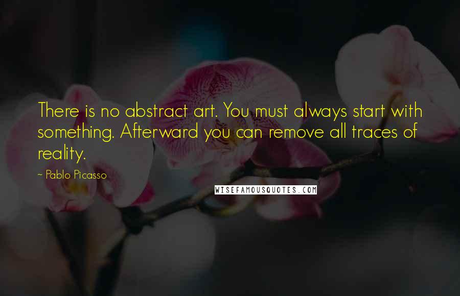 Pablo Picasso quotes: There is no abstract art. You must always start with something. Afterward you can remove all traces of reality.