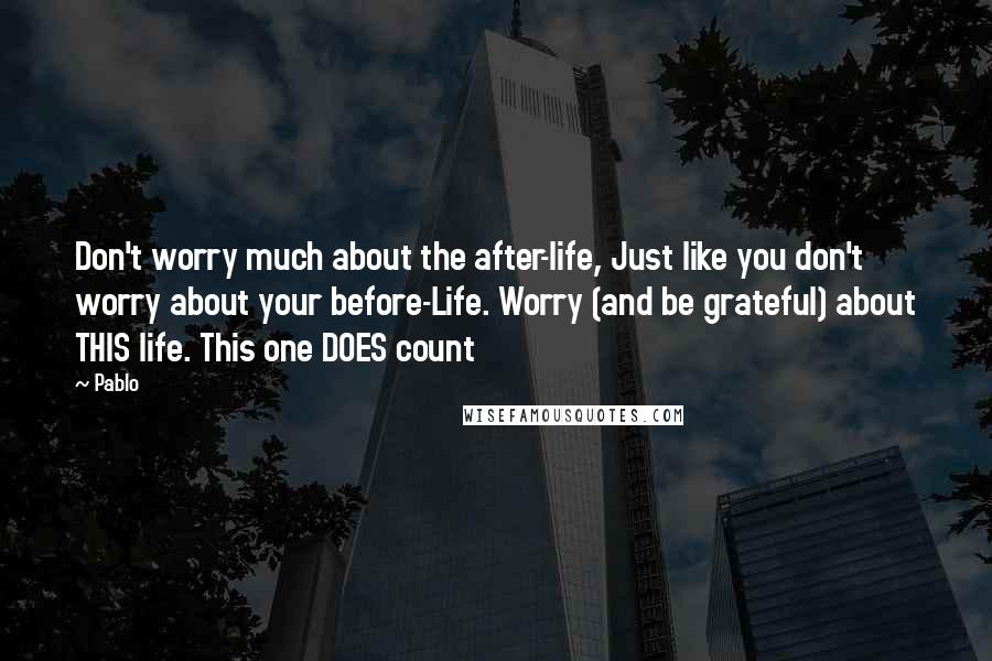 Pablo quotes: Don't worry much about the after-life, Just like you don't worry about your before-Life. Worry (and be grateful) about THIS life. This one DOES count Pablo quotes: Don't worry much about the after-life, Just like you don't worry about your before-Life. Worry (and be grateful) about THIS life. This one DOES count