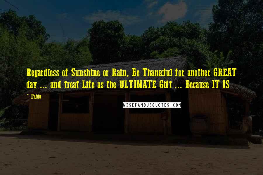 Pablo quotes: Regardless of Sunshine or Rain, Be Thankful for another GREAT day ... and treat Life as the ULTIMATE Gift ... Because IT IS Pablo quotes: Regardless of Sunshine or Rain, Be Thankful for another GREAT day ... and treat Life as the ULTIMATE Gift ... Because IT IS