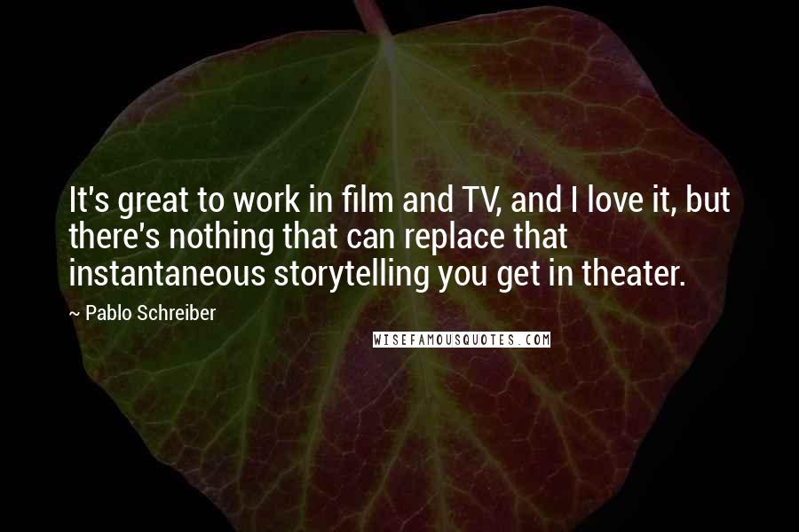 Pablo Schreiber quotes: It's great to work in film and TV, and I love it, but there's nothing that can replace that instantaneous storytelling you get in theater.
