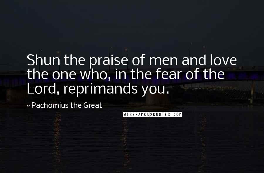 Pachomius The Great quotes: Shun the praise of men and love the one who, in the fear of the Lord, reprimands you.