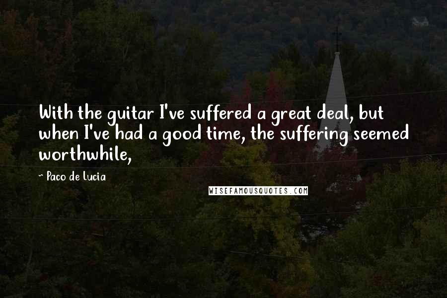 Paco De Lucia quotes: With the guitar I've suffered a great deal, but when I've had a good time, the suffering seemed worthwhile,