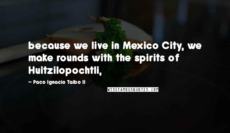 Paco Ignacio Taibo II quotes: because we live in Mexico City, we make rounds with the spirits of Huitzilopochtli,