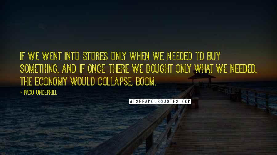 Paco Underhill quotes: If we went into stores only when we needed to buy something, and if once there we bought only what we needed, the economy would collapse, boom. Paco Underhill quotes: If we went into stores only when we needed to buy something, and if once there we bought only what we needed, the economy would collapse, boom.