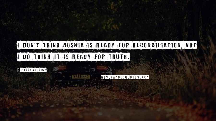 Paddy Ashdown quotes: I don't think Bosnia is ready for reconciliation, but I do think it is ready for truth.