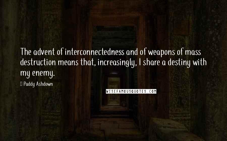 Paddy Ashdown quotes: The advent of interconnectedness and of weapons of mass destruction means that, increasingly, I share a destiny with my enemy.