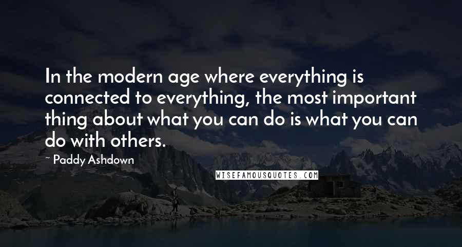 Paddy Ashdown quotes: In the modern age where everything is connected to everything, the most important thing about what you can do is what you can do with others.
