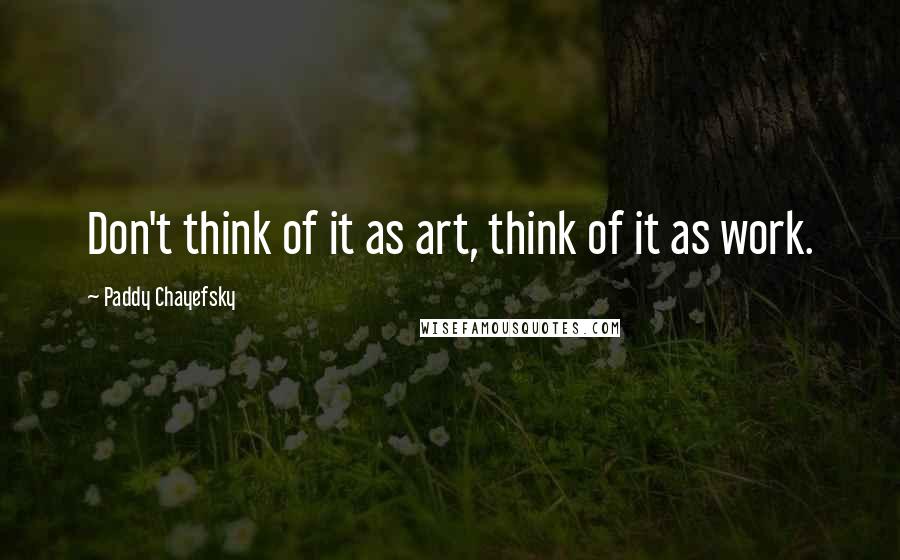 Paddy Chayefsky quotes: Don't think of it as art, think of it as work.