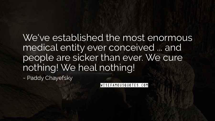 Paddy Chayefsky quotes: We've established the most enormous medical entity ever conceived ... and people are sicker than ever. We cure nothing! We heal nothing!