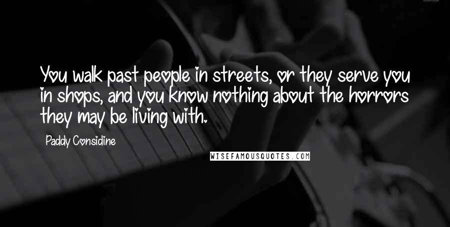 Paddy Considine quotes: You walk past people in streets, or they serve you in shops, and you know nothing about the horrors they may be living with.