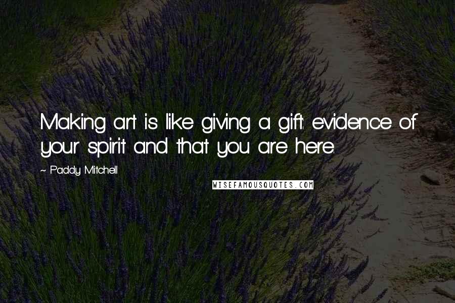 Paddy Mitchell quotes: Making art is like giving a gift: evidence of your spirit and that you are here.