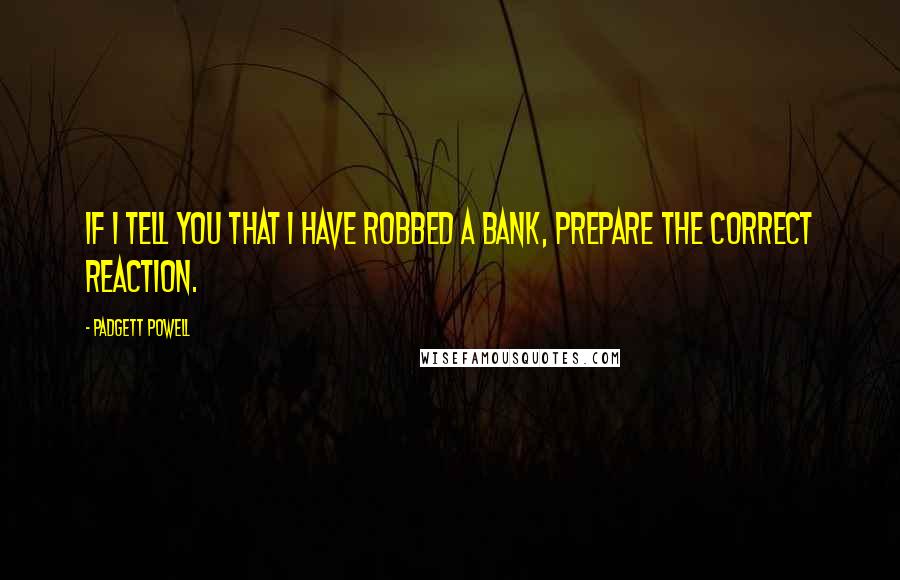 Padgett Powell quotes: If I tell you that I have robbed a bank, prepare the correct reaction.