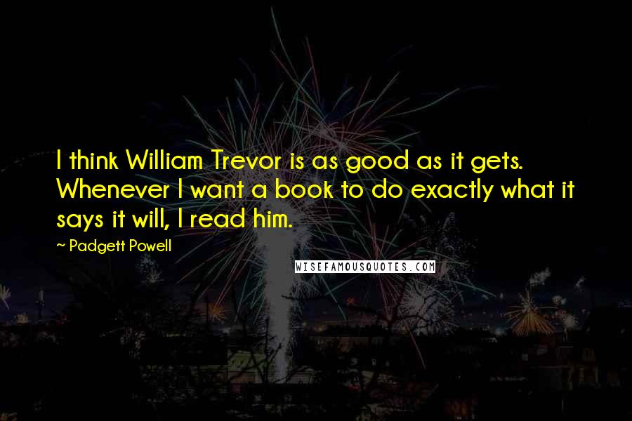 Padgett Powell quotes: I think William Trevor is as good as it gets. Whenever I want a book to do exactly what it says it will, I read him.