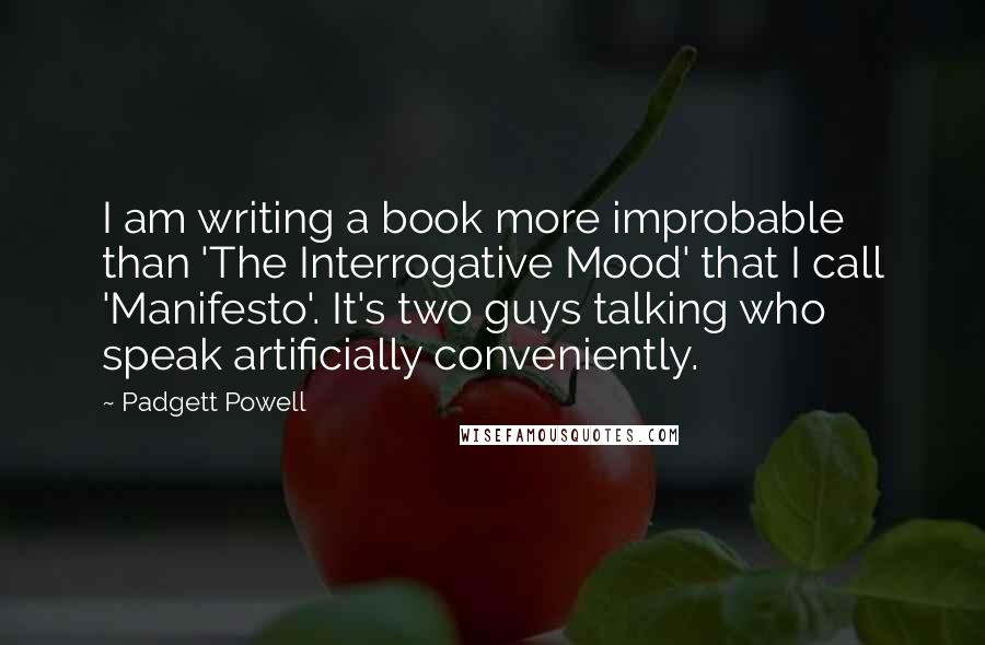 Padgett Powell quotes: I am writing a book more improbable than 'The Interrogative Mood' that I call 'Manifesto'. It's two guys talking who speak artificially conveniently.