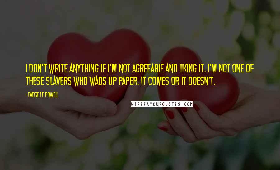 Padgett Powell quotes: I don't write anything if I'm not agreeable and liking it. I'm not one of these slavers who wads up paper. It comes or it doesn't.