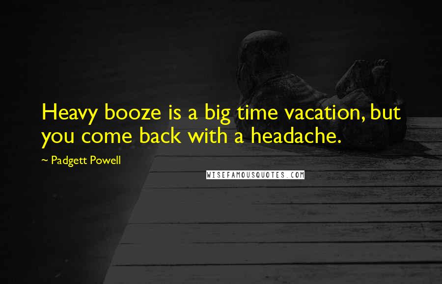 Padgett Powell quotes: Heavy booze is a big time vacation, but you come back with a headache.