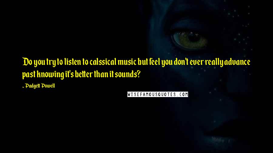 Padgett Powell quotes: Do you try to listen to calssical music but feel you don't ever really advance past knowing it's better than it sounds?