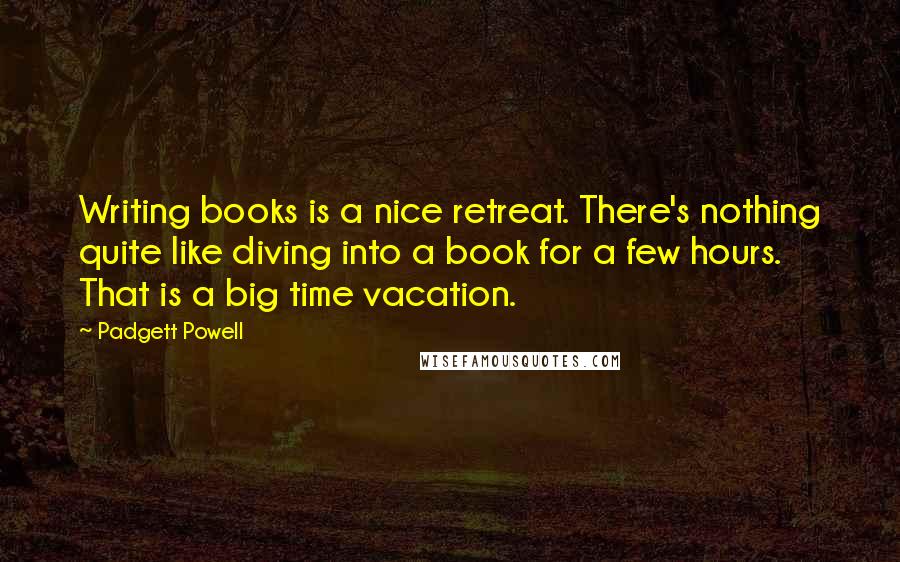 Padgett Powell quotes: Writing books is a nice retreat. There's nothing quite like diving into a book for a few hours. That is a big time vacation.