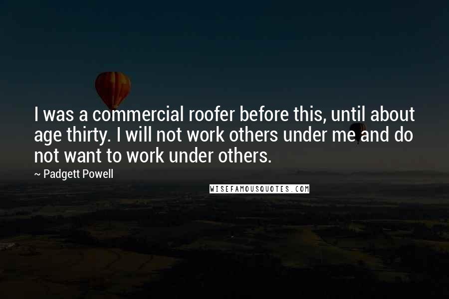 Padgett Powell quotes: I was a commercial roofer before this, until about age thirty. I will not work others under me and do not want to work under others.