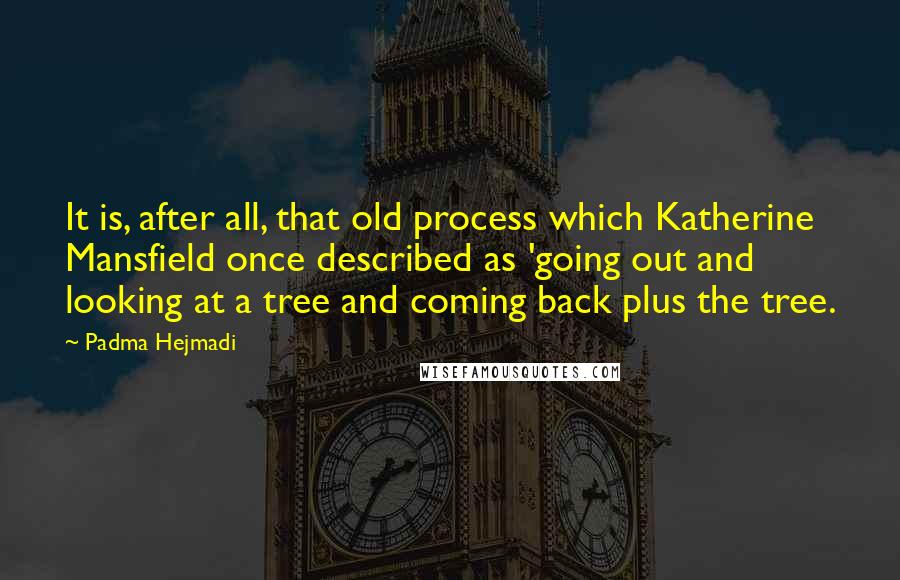 Padma Hejmadi quotes: It is, after all, that old process which Katherine Mansfield once described as 'going out and looking at a tree and coming back plus the tree.
