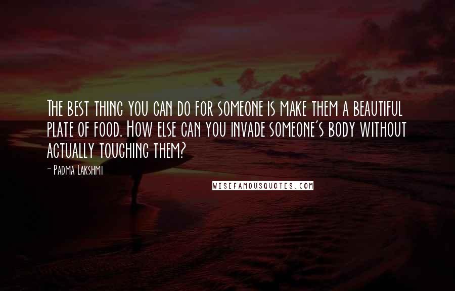 Padma Lakshmi quotes: The best thing you can do for someone is make them a beautiful plate of food. How else can you invade someone's body without actually touching them?