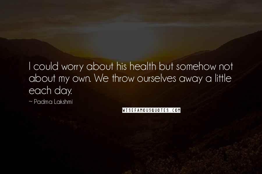 Padma Lakshmi quotes: I could worry about his health but somehow not about my own. We throw ourselves away a little each day.