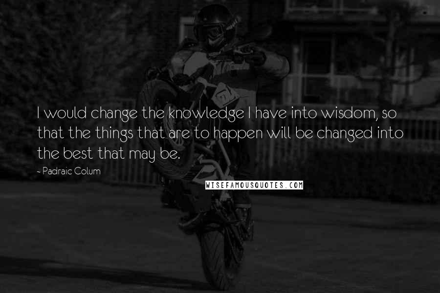 Padraic Colum quotes: I would change the knowledge I have into wisdom, so that the things that are to happen will be changed into the best that may be.