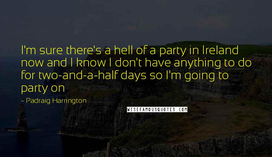 Padraig Harrington quotes: I'm sure there's a hell of a party in Ireland now and I know I don't have anything to do for two-and-a-half days so I'm going to party on