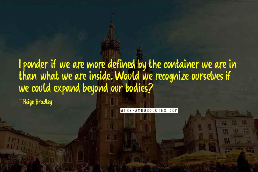 Paige Bradley quotes: I ponder if we are more defined by the container we are in than what we are inside. Would we recognize ourselves if we could expand beyond our bodies?