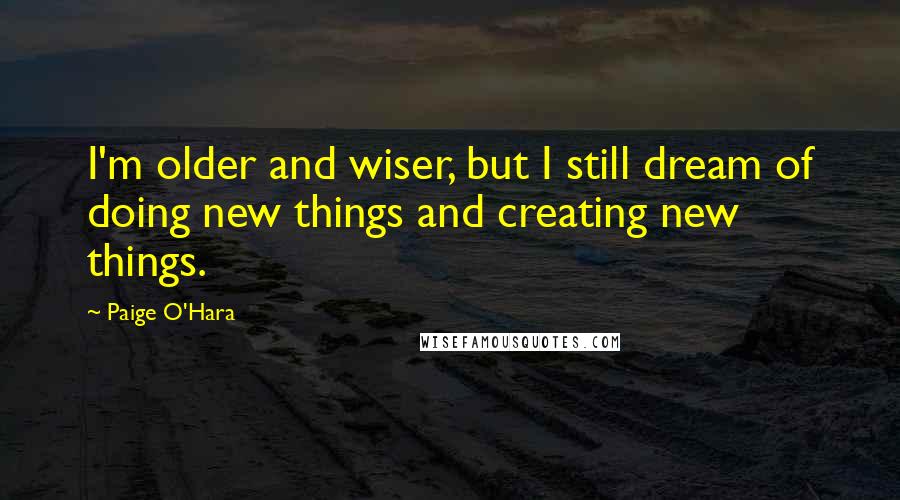 Paige O'Hara quotes: I'm older and wiser, but I still dream of doing new things and creating new things.