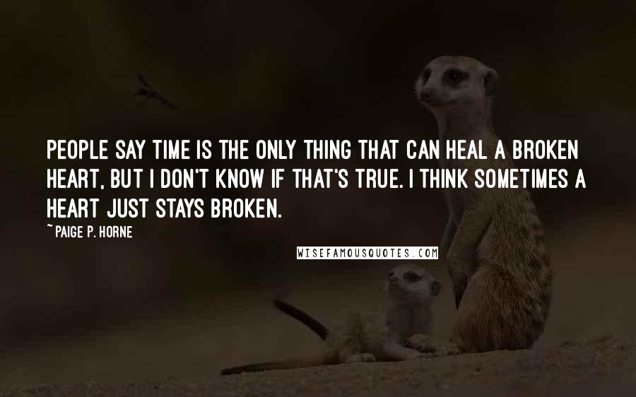 Paige P. Horne quotes: People say time is the only thing that can heal a broken heart, but I don't know if that's true. I think sometimes a heart just stays broken.