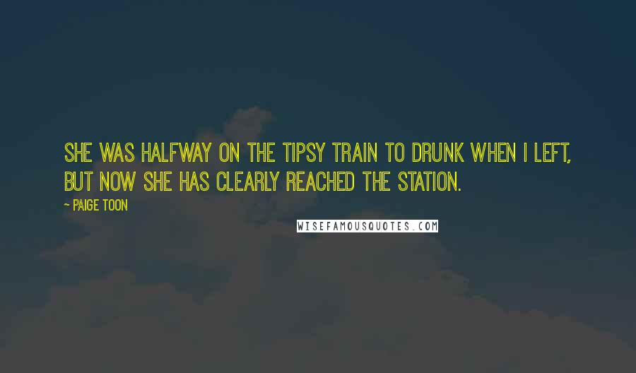Paige Toon quotes: She was halfway on the tipsy train to drunk when I left, but now she has clearly reached the station. Paige Toon quotes: She was halfway on the tipsy train to drunk when I left, but now she has clearly reached the station.