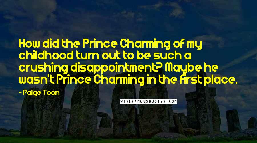 Paige Toon quotes: How did the Prince Charming of my childhood turn out to be such a crushing disappointment? Maybe he wasn't Prince Charming in the first place. Paige Toon quotes: How did the Prince Charming of my childhood turn out to be such a crushing disappointment? Maybe he wasn't Prince Charming in the first place.
