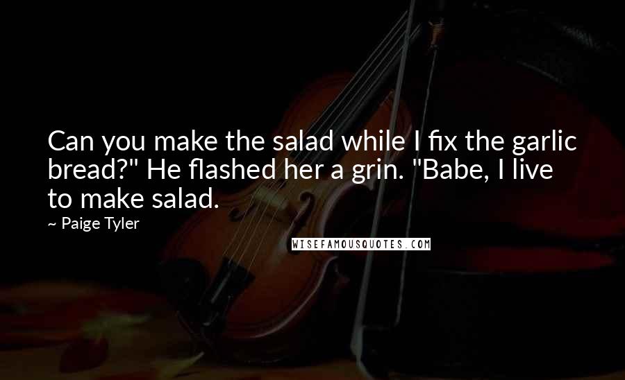 Paige Tyler quotes: Can you make the salad while I fix the garlic bread?" He flashed her a grin. "Babe, I live to make salad.