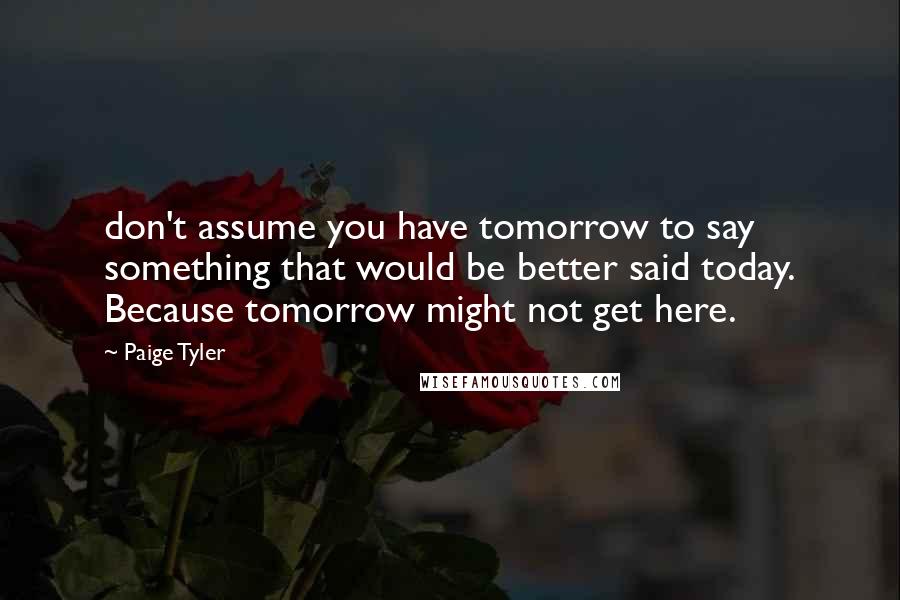 Paige Tyler quotes: don't assume you have tomorrow to say something that would be better said today. Because tomorrow might not get here.