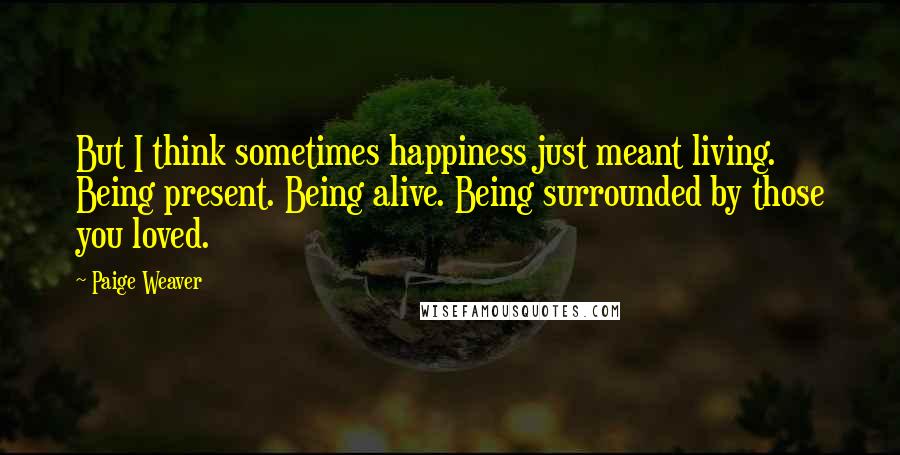 Paige Weaver quotes: But I think sometimes happiness just meant living. Being present. Being alive. Being surrounded by those you loved.